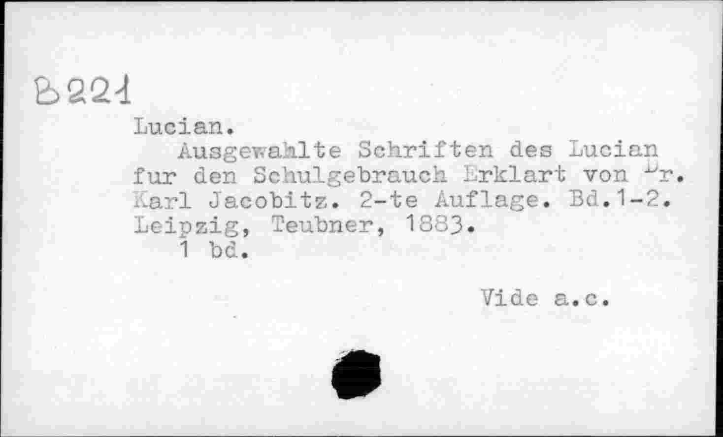 ﻿Ь224
Lucian.
Ausgewahlte Schriften des Lucian fur den Schulgebrauch Erklärt von Karl Jacobitz. 2-te Auflage. Bd.1-2 Leipzig, Teubner, 1883.
1 bd.
Vide a.c.